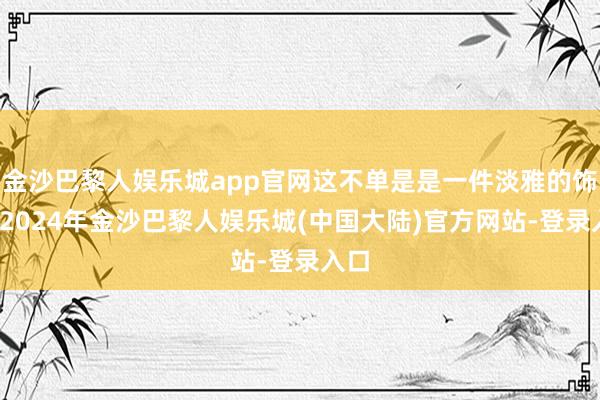 金沙巴黎人娱乐城app官网这不单是是一件淡雅的饰品-2024年金沙巴黎人娱乐城(中国大陆)官方网站-登录入口