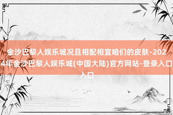 金沙巴黎人娱乐城况且相配相宜咱们的皮肤-2024年金沙巴黎人娱乐城(中国大陆)官方网站-登录入口