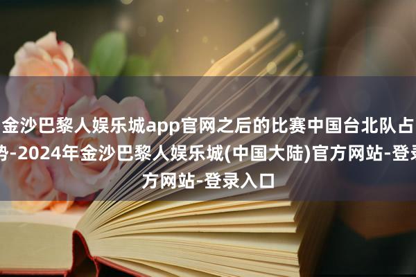 金沙巴黎人娱乐城app官网之后的比赛中国台北队占据优势-2024年金沙巴黎人娱乐城(中国大陆)官方网站-登录入口