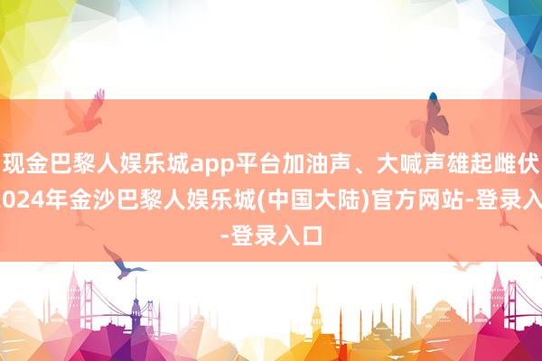 现金巴黎人娱乐城app平台加油声、大喊声雄起雌伏-2024年金沙巴黎人娱乐城(中国大陆)官方网站-登录入口