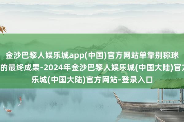 金沙巴黎人娱乐城app(中国)官方网站单靠别称球星很难傍边比赛的最终成果-2024年金沙巴黎人娱乐城(中国大陆)官方网站-登录入口