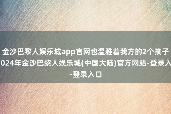 金沙巴黎人娱乐城app官网也温雅着我方的2个孩子-2024年金沙巴黎人娱乐城(中国大陆)官方网站-登录入口