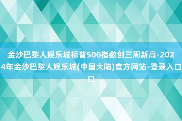 金沙巴黎人娱乐城标普500指数创三周新高-2024年金沙巴黎人娱乐城(中国大陆)官方网站-登录入口