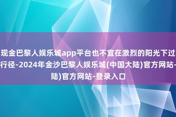 现金巴黎人娱乐城app平台也不宜在激烈的阳光下过长本领的行径-2024年金沙巴黎人娱乐城(中国大陆)官方网站-登录入口
