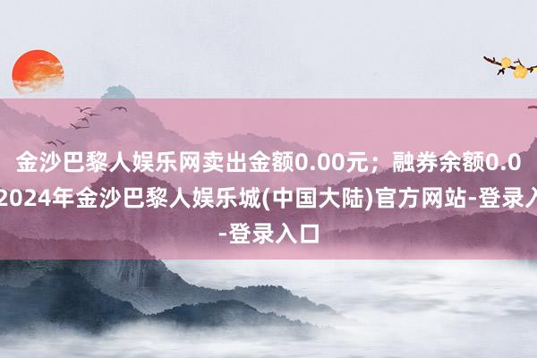 金沙巴黎人娱乐网卖出金额0.00元；融券余额0.00-2024年金沙巴黎人娱乐城(中国大陆)官方网站-登录入口