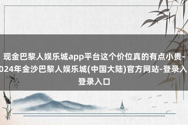 现金巴黎人娱乐城app平台这个价位真的有点小贵-2024年金沙巴黎人娱乐城(中国大陆)官方网站-登录入口