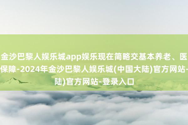 金沙巴黎人娱乐城app娱乐现在简略交基本养老、医疗和舒适保障-2024年金沙巴黎人娱乐城(中国大陆)官方网站-登录入口