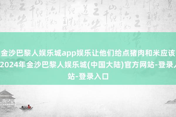金沙巴黎人娱乐城app娱乐让他们给点猪肉和米应该行-2024年金沙巴黎人娱乐城(中国大陆)官方网站-登录入口
