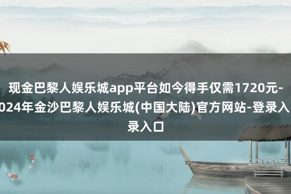 现金巴黎人娱乐城app平台如今得手仅需1720元-2024年金沙巴黎人娱乐城(中国大陆)官方网站-登录入口