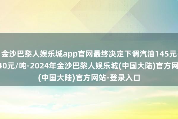 金沙巴黎人娱乐城app官网最终决定下调汽油145元/吨、柴油140元/吨-2024年金沙巴黎人娱乐城(中国大陆)官方网站-登录入口