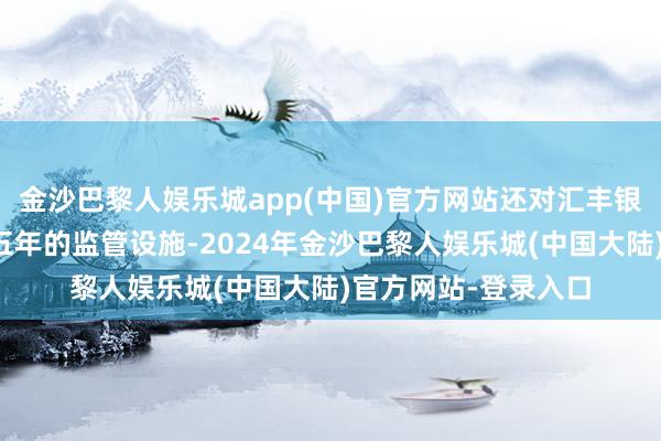 金沙巴黎人娱乐城app(中国)官方网站还对汇丰银行伸开了一项为期五年的监管设施-2024年金沙巴黎人娱乐城(中国大陆)官方网站-登录入口