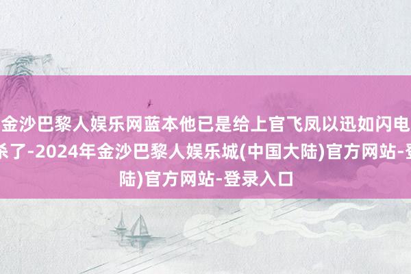 金沙巴黎人娱乐网蓝本他已是给上官飞凤以迅如闪电的幻剑杀了-2024年金沙巴黎人娱乐城(中国大陆)官方网站-登录入口