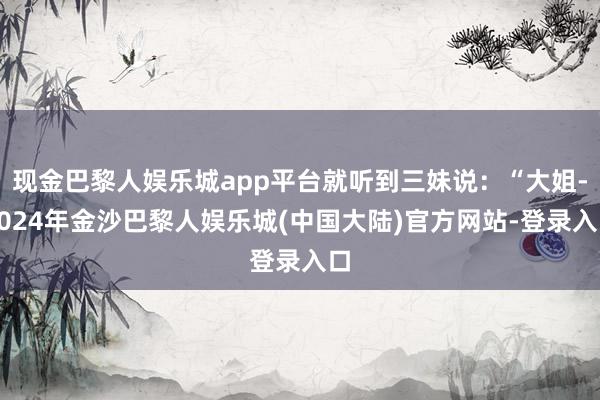 现金巴黎人娱乐城app平台就听到三妹说：“大姐-2024年金沙巴黎人娱乐城(中国大陆)官方网站-登录入口