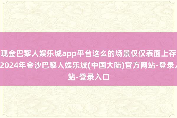 现金巴黎人娱乐城app平台这么的场景仅仅表面上存在-2024年金沙巴黎人娱乐城(中国大陆)官方网站-登录入口