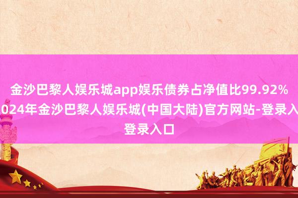 金沙巴黎人娱乐城app娱乐债券占净值比99.92%-2024年金沙巴黎人娱乐城(中国大陆)官方网站-登录入口