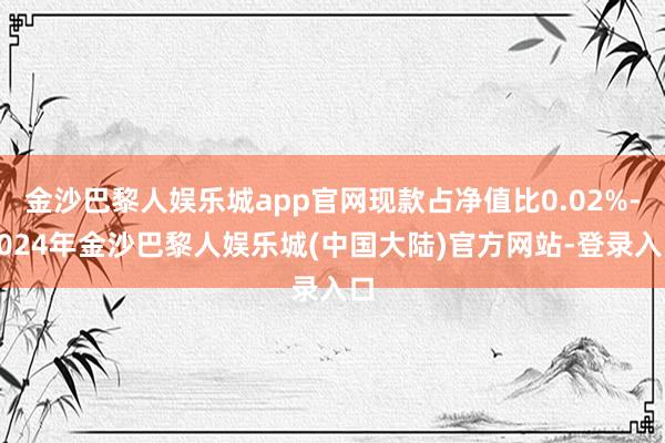 金沙巴黎人娱乐城app官网现款占净值比0.02%-2024年金沙巴黎人娱乐城(中国大陆)官方网站-登录入口