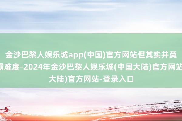 金沙巴黎人娱乐城app(中国)官方网站但其实并莫得什么独霸难度-2024年金沙巴黎人娱乐城(中国大陆)官方网站-登录入口
