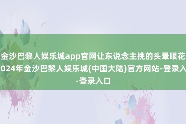 金沙巴黎人娱乐城app官网让东说念主挑的头晕眼花-2024年金沙巴黎人娱乐城(中国大陆)官方网站-登录入口