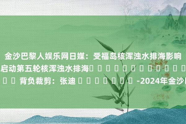 金沙巴黎人娱乐网日媒：受福岛核浑浊水排海影响　　日媒：日本东电19日将启动第五轮核浑浊水排海												  								背负裁剪：张迪 							-2024年金沙巴黎人娱乐城(中国大陆)官方网站-登录入口