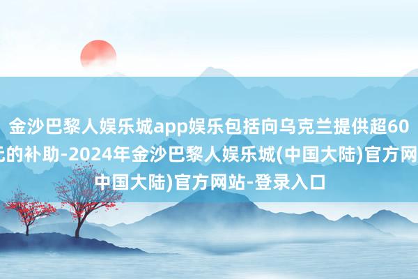 金沙巴黎人娱乐城app娱乐包括向乌克兰提供超600亿好意思元的补助-2024年金沙巴黎人娱乐城(中国大陆)官方网站-登录入口