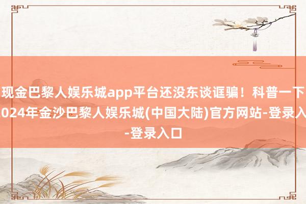 现金巴黎人娱乐城app平台还没东谈诓骗！科普一下-2024年金沙巴黎人娱乐城(中国大陆)官方网站-登录入口