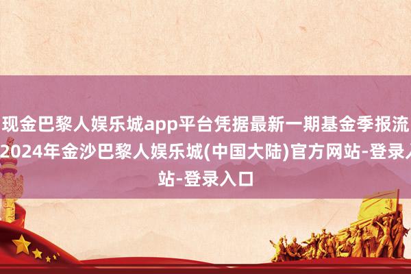 现金巴黎人娱乐城app平台凭据最新一期基金季报流露-2024年金沙巴黎人娱乐城(中国大陆)官方网站-登录入口