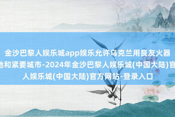 金沙巴黎人娱乐城app娱乐允许乌克兰用良友火器攻打俄罗斯的本地和紧要城市-2024年金沙巴黎人娱乐城(中国大陆)官方网站-登录入口