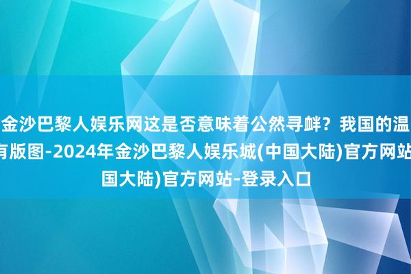 金沙巴黎人娱乐网这是否意味着公然寻衅？我国的温和礁是固有版图-2024年金沙巴黎人娱乐城(中国大陆)官方网站-登录入口