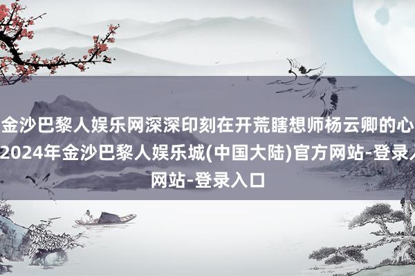 金沙巴黎人娱乐网深深印刻在开荒瞎想师杨云卿的心里-2024年金沙巴黎人娱乐城(中国大陆)官方网站-登录入口