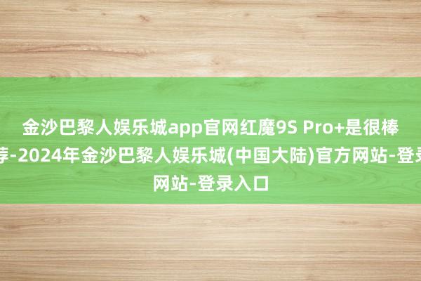 金沙巴黎人娱乐城app官网红魔9S Pro+是很棒的遴荐-2024年金沙巴黎人娱乐城(中国大陆)官方网站-登录入口