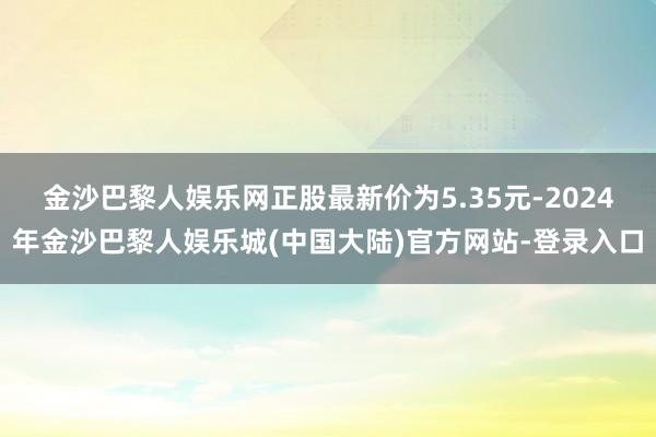 金沙巴黎人娱乐网正股最新价为5.35元-2024年金沙巴黎人娱乐城(中国大陆)官方网站-登录入口