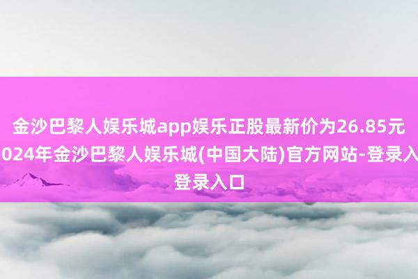 金沙巴黎人娱乐城app娱乐正股最新价为26.85元-2024年金沙巴黎人娱乐城(中国大陆)官方网站-登录入口