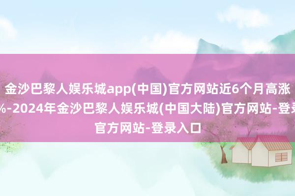 金沙巴黎人娱乐城app(中国)官方网站近6个月高涨1.62%-2024年金沙巴黎人娱乐城(中国大陆)官方网站-登录入口