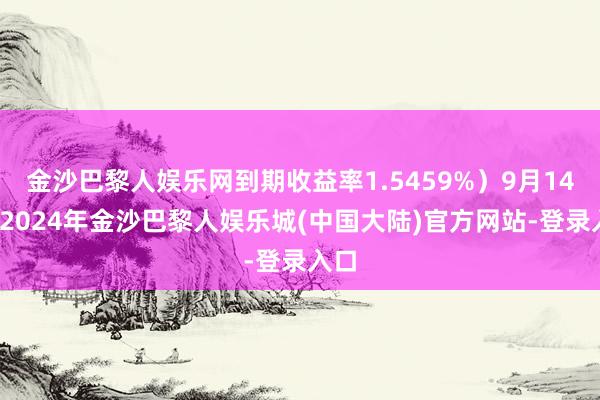 金沙巴黎人娱乐网到期收益率1.5459%）9月14日-2024年金沙巴黎人娱乐城(中国大陆)官方网站-登录入口