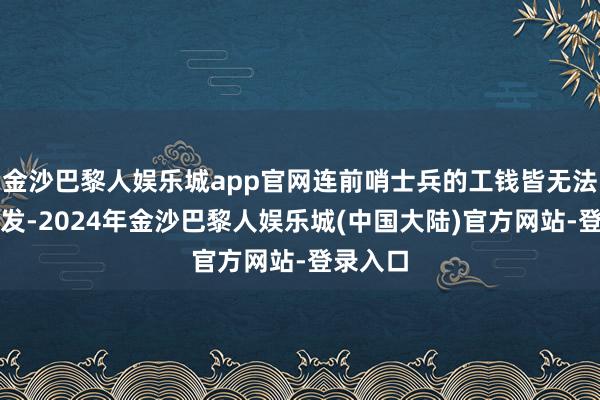 金沙巴黎人娱乐城app官网连前哨士兵的工钱皆无法按期披发-2024年金沙巴黎人娱乐城(中国大陆)官方网站-登录入口