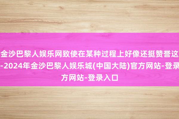 金沙巴黎人娱乐网致使在某种过程上好像还挺赞誉这样干-2024年金沙巴黎人娱乐城(中国大陆)官方网站-登录入口