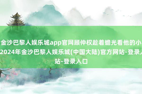 金沙巴黎人娱乐城app官网顾仲权趁着蟾光看他的小妹-2024年金沙巴黎人娱乐城(中国大陆)官方网站-登录入口
