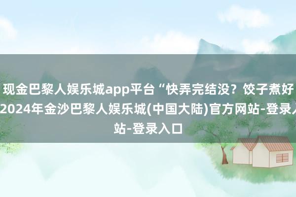 现金巴黎人娱乐城app平台“快弄完结没？饺子煮好了-2024年金沙巴黎人娱乐城(中国大陆)官方网站-登录入口