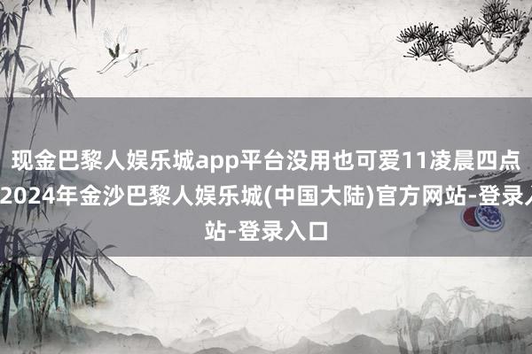 现金巴黎人娱乐城app平台没用也可爱11凌晨四点钟-2024年金沙巴黎人娱乐城(中国大陆)官方网站-登录入口