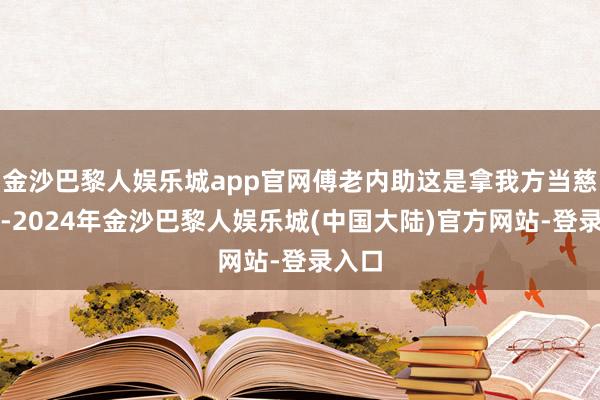 金沙巴黎人娱乐城app官网傅老内助这是拿我方当慈禧呢-2024年金沙巴黎人娱乐城(中国大陆)官方网站-登录入口