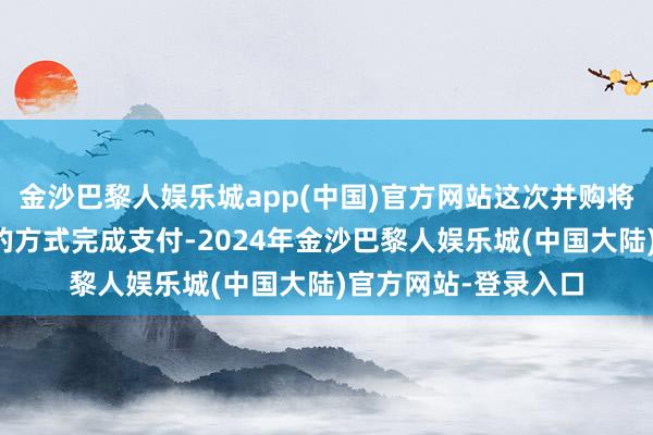 金沙巴黎人娱乐城app(中国)官方网站这次并购将以现款和刊行股票的方式完成支付-2024年金沙巴黎人娱乐城(中国大陆)官方网站-登录入口