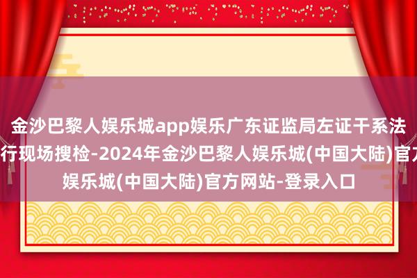 金沙巴黎人娱乐城app娱乐广东证监局左证干系法令对贤明医药进行现场搜检-2024年金沙巴黎人娱乐城(中国大陆)官方网站-登录入口