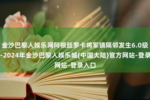 金沙巴黎人娱乐网阿根廷罗卡将军镇隔邻发生6.0级地震-2024年金沙巴黎人娱乐城(中国大陆)官方网站-登录入口