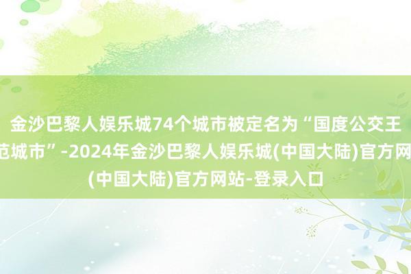 金沙巴黎人娱乐城74个城市被定名为“国度公交王人市开拓示范城市”-2024年金沙巴黎人娱乐城(中国大陆)官方网站-登录入口