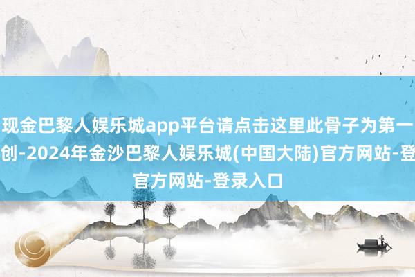 现金巴黎人娱乐城app平台请点击这里此骨子为第一财经原创-2024年金沙巴黎人娱乐城(中国大陆)官方网站-登录入口