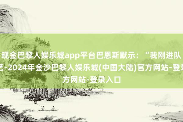 现金巴黎人娱乐城app平台巴恩斯默示：“我刚进队的技艺-2024年金沙巴黎人娱乐城(中国大陆)官方网站-登录入口
