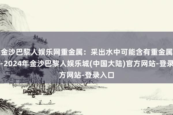 金沙巴黎人娱乐网重金属：采出水中可能含有重金属离子-2024年金沙巴黎人娱乐城(中国大陆)官方网站-登录入口