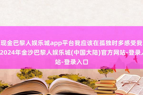 现金巴黎人娱乐城app平台我应该在孤独时多感受我方-2024年金沙巴黎人娱乐城(中国大陆)官方网站-登录入口