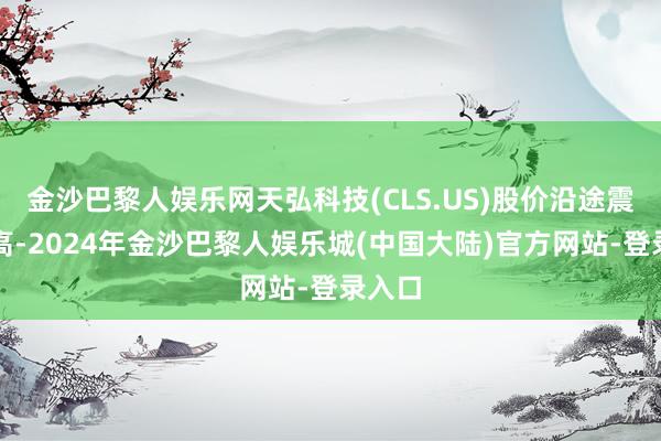 金沙巴黎人娱乐网天弘科技(CLS.US)股价沿途震憾走高-2024年金沙巴黎人娱乐城(中国大陆)官方网站-登录入口