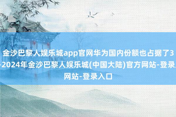 金沙巴黎人娱乐城app官网华为国内份额也占据了30%-2024年金沙巴黎人娱乐城(中国大陆)官方网站-登录入口